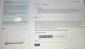 Learning Goal:
To be able to calculate the moment of a torce about a
specified axis
When the moment of a force is computed about a point,
the moment and its axis are always perpendicular to the
plane that contains the force and the moment arm. In
some instances it is important to find the component of
This moment along a specified axis that passes through
the point.
In addition to scalar analysis, M., the magnitude of the
moment of a force about a specified axis, can be found
using the triple scalar product
th, the thi
Mau (rxF).
T₂
Fr
where u, is the unit vector that describes the direction of
the specified axis and r is the position vector to the point
where the force F is applied.
Figure
1 of 3
-
Part C
✔Correct
It is possible to solve this problem using either scalar analysis or the triple scalar product, and you can use
the other method to verify your answer. When the specified axis is the x, y, or 2 axis, the triple scalar
product is greatly simplified. The triple scalar product can be used to find the component of a moment of
force about any axis as long as the unit vector u along the specified axis is found.
Previous Answers
M₁-
An old wooden telephone pole with a single cross member was blown off center during a recent storm To temporarily
stabilize the telephone pole, a repair crew has attached a cable from the end of the cross member to an eye-ring
stake anchored in the ground. (Eigure 3) If the origin O of a coordinate system is placed where the pole meets the
ground, the point where the cross member is attached to the pole is A(-1.50, 2.00, 25.0) ft and the point where
the cable is attached to the end of the cross member is B(-1.50,-3.00, 28.0) ft. The cable's direction is
(1.00-1.00-1.00k) and it has a tension of 175 lb. What is M., the moment that tends to twist the telephone
pole due to the tension in the cable applied at point B?
Express your answer numerically in pound-feet to three significant figures.
▸ View Available Hint(s)
Submit
195] ΑΣΦ. 11 Ivec
Bevis
?
lb-ft