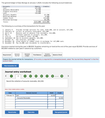 The general ledger of Zips Storage at January 1, 2024, includes the following account balances:
Credits
Accounts
Cash
Accounts Receivable
Prepaid Insurance
Land
Accounts Payable
Deferred Revenue
Common Stock
Retained Earnings
Totals
8. November 20
9. December 30
Requirement
The following is a summary of the transactions for the year:
1. January 9
2. February 12
3. April 25
4. May 6
5. July 15
6. September 10
7. October 31
Provide storage services for cash, $144,100, and on account, $57,200.
Collect on accounts receivable, $52,500.
General
Journal
Receive cash in advance from customers, $13,900.
Purchase supplies on account, $11,200.
Pay property taxes, $9,500.
Pay on accounts payable, $12,400.
Pay salaries, $133,600.
Issue shares of common stock in exchange for $37,000 cash.
Pay $3,800 cash dividends to stockholders.
Insurance expired during the year is $8,000. Supplies remaining on hand at the end of the year equal $3,900. Provide services of
$12,800 related to cash paid in advance by customers.
View transaction list
Journal entry worksheet
<
Debits
$25,600
16,400
14,000
158,000
$214,000
2
General
Ledger
Note: Enter debits before credits.
Date
February 12 Cash
Record entry
Prepare the journal entries for transactions. (If no entry is required for a transaction/event, select "No Journal Entry Required" in the first
account field.)
$7,700
6,800
153,000
46,500
$214,000
Record the collection of accounts receivable, $52,500.
Trial Balance
Accounts Receivable
General Journal
Clear entry
Income
Statement
Balance Sheet
8
Debit
52,500
15
Credit
52,500
View general journal
>