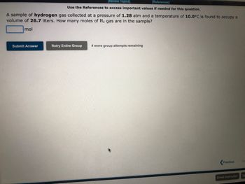 [Review Topics]
[References]
Use the References to access important values if needed for this question.
A sample of hydrogen gas collected at pressure of 1.28 atm and a temperature of 10.0°C is found to occupy a
volume of 26.7 liters. How many moles of H₂ gas are in the sample?
mol
Submit Answer
Retry Entire Group 4 more group attempts remaining
Previous
Email Instructor
Ne
Sa