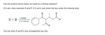 Can the product shown below be made by a Michael addition?
If it can, draw reactants 1 and 2. If it can't, just check the box under the drawing area.
1. NaOMe
1+2
2. H+ work up
ofle
You can draw 1 and 2 in any arrangement you like.
H