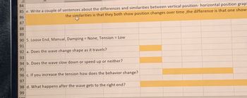 84
85 e. Write a couple of sentences about the differences and similarities between vertical position- horizontal position grap
86
87
the similarities is that they both show position changes over time, the difference is that one show
88
89
90 5. Loose End, Manual, Damping = None, Tension = Low
91
92 a. Does the wave change shape as it travels?
93
94 b. Does the wave slow down or speed up or neither?
95
96 c. If you increase the tension how does the behavior change?
97
98 d. What happens after the wave gets to the right end?
99