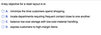 **A key objective for a retail layout is to:**

- **A.** minimize the time customers spend shopping.
- **B.** locate departments requiring frequent contact close to one another.
- **C.** balance low-cost storage with low-cost material handling.
- **D.** expose customers to high-margin items.