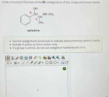 Draw a structural formula of the RS configuration of the compound shown below.
OH
R U
CH
8
_CH_
SI
ephedrine
[***
NH-CH3
CH3
• Use the wedge/hash bond tools to indicate stereochemistry where it exists.
• Include H atoms at chiral centers only.
• If a group is achiral, do not use wedged or hashed bonds on it.
▾
Sn [F
?