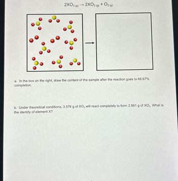 2X03 (9)
->>
2XO2(g) + O2(g)
a. In the box on the right, draw the content of the sample after the reaction goes to 66.67%
completion.
b. Under theoretical conditions, 3.576 g of XO3 will react completely to form 2.861 g of XO₂. What is
the identity of element X?