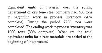 Equivalent units of material cost the rolling
department of keystone steel company had 400 tons
in beginning work in process inventory (20%
complete). During the period 7900 tons were
completed. The ending work in process inventory was
1000 tons (30% complete). What are the total
equivalent units for direct materials are added at the
beginning of the process?