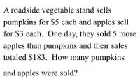 A roadside vegetable stand sells
pumpkins for $5 each and apples sell
for $3 each. One day, they sold 5 more
apples than pumpkins and their sales
totaled $183. How many pumpkins
and apples were sold?
