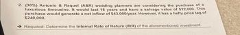 2. (30%) Antonio & Raquel (A&R) wedding planners are considering the purchase of a
luxurious limousine. It would last 15 years and have a salvage value of $22,000. This
purchase would generate a net inflow of $43,000/year. However, it has a hefty price tag of
$240,000.
Required: Determine the Internal Rate of Return (IRR) of the aforementioned investment