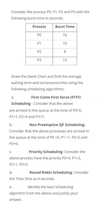 Consider the process PO, P1, P2 and P3 with the
following burst time in seconds.
Process
Burst Time
PO
16
P1
10
P2
8
P3
12
Draw the Gantt Chart and find the average
waiting time and turnaround time using the
following scheduling algorithms:
a.
First Come First Serve (FCFS)
Scheduling - Consider that the above
are arrived in the queue at the time of P0=0,
P1=1, P2=4 and P3=7.
b.
Non Preemptive SJF Scheduling:
Consider that the above processes are arrived in
the queue at the time of PO =0, P1 =1, P2=5 and
P3=6.
C.
Priority Scheduling: Consider the
above process have the priority PO=D4, P1=2,
P2=1, P3=3.
d.
Round Robin Scheduling: Consider
the Time Slice as 4 seconds.
е.
Identify the best Scheduling
algorithm from the above and justify your
answer.
