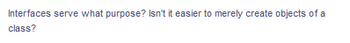 Interfaces serve what purpose? Isn't it easier to merely create objects of a
class?