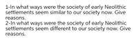 1-In what ways were the society of early Neolithic
settlements seem similar to our society now. Give
reasons.
2-In what ways were the society of early Neolithic
settlements seem different to our society now. Give
reasons.
