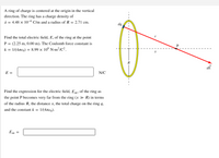 A ring of charge is centered at the origin in the vertical
direction. The ring has a charge density of
1 = 4.48 x 10-6 C/m and a radius of R = 2.71 cm.
dq
Find the total electric field, E, of the ring at the point
P = (2.25 m, 0.00 m). The Coulomb force constant is
k = 1/(4xe0) = 8.99 x 10º N-m²/C².
R
dE
E =
N/C
Find the expression for the electric field, E, of the ring as
the point P becomes very far from the ring (x > R) in terms
of the radius R, the distance x, the total charge on the ring q,
and the constant k = 1/(4xe0).
E =
---
