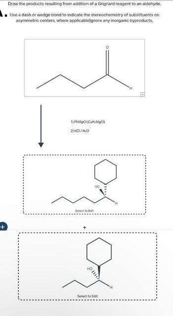 Draw the products resulting from addition of a Grignard reagent to an aldehyde.
Use a dash or wedge bond to indicate the stereochemistry of substituents on
asymmetric centers, where applicableIgnore any inorganic byproducts.
+
1) PhMgCl (C&HsMgCI)
2) HCI/H₂O
HO
Select to Edit
H
HO
Select to Edit
H