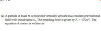 (2) A particle of mass m is projected vertically upward in a constant gravitational
field with initial speed vo. The retarding force is given by F, = v3 pv², The
equation of motion is written as:
