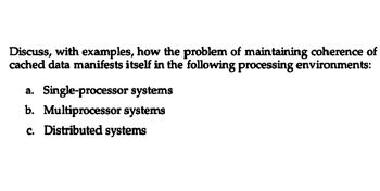 Discuss, with examples, how the problem of maintaining coherence of
cached data manifests itself in the following processing environments:
a. Single-processor
systems
b. Multiprocessor systems
c. Distributed systems