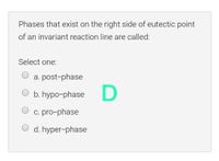 Phases that exist on the right side of eutectic point
of an invariant reaction line are called:
Select one:
a. post-phase
b. hypo-phase
c. pro-phase
O d. hyper-phase
