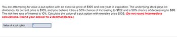 You are attempting to value a put option with an exercise price of $105 and one year to expiration. The underlying stock pays no
dividends, its current price is $105, and you believe it has a 50% chance of increasing to $122 and a 50% chance of decreasing to $88.
The risk-free rate of interest is 10%. Calculate the value of a put option with exercise price $105. (Do not round intermediate
calculations. Round your answer to 2 decimal places.)
Value of a put option