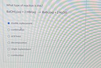 What type of reaction is this?
Ba(OH)2(aq) + 2 HBr(aq) → BaBr₂(aq) + 2 H₂O(1)
double replacement
O combination
O acid base
O decomposition
O single replacement
O combustion