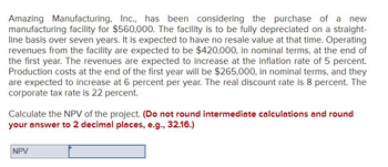 Amazing Manufacturing, Inc., has been considering the purchase of a new
manufacturing facility for $560,000. The facility is to be fully depreciated on a straight-
line basis over seven years. It is expected to have no resale value at that time. Operating
revenues from the facility are expected to be $420,000, in nominal terms, at the end of
the first year. The revenues are expected to increase at the inflation rate of 5 percent.
Production costs at the end of the first year will be $265,000, in nominal terms, and they
are expected to increase at 6 percent per year. The real discount rate is 8 percent. The
corporate tax rate is 22 percent.
Calculate the NPV of the project. (Do not round intermediate calculations and round
your answer to 2 decimal places, e.g., 32.16.)
NPV