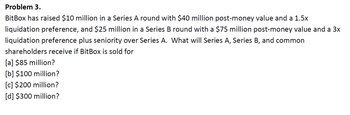 Problem 3.
BitBox has raised $10 million in a Series A round with $40 million post-money value and a 1.5x
liquidation preference, and $25 million in a Series B round with a $75 million post-money value and a 3x
liquidation preference plus seniority over Series A. What will Series A, Series B, and common
shareholders receive if BitBox is sold for
[a] $85 million?
[b] $100 million?
[c] $200 million?
[d] $300 million?