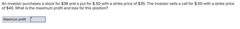 An investor purchases a stock for $38 and a put for $.50 with a strike price of $35. The investor sells a call for $.50 with a strike price
of $40. What is the maximum profit and loss for this position?
Maximum profit