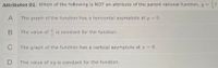 Attributes 01: Which of the following is NOT an attribute of the parent rational function, y =!?
A
The graph of the function has a horizontal asymptote at y = 0.
The value of is constant for the function.
C
The graph of the function has a vertical asymptote at a = 0.
The value of xy is constant for the function.
