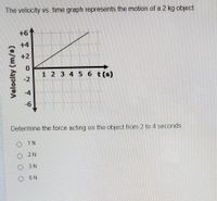 The velocity vs. time graph represents the motion of a 2 kg object.
+61
+4
+2
1 2 3 4 5 6 t(s)
-6
Determine the force acting on the object from 2 to 4 seconds.
o 1N
2 N
3 N
O 6N
Velocity (m/s)
