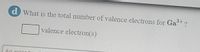 **Question:**

What is the total number of valence electrons for Ga³⁺?

**Answer:**

[Input Box] valence electron(s)

---

In this question, students are asked to determine the number of valence electrons in the gallium ion with a 3+ charge (Ga³⁺). When gallium loses three electrons to form Ga³⁺, it loses its valence electrons, typically leaving the ion without valence electrons in a stable electronic configuration.