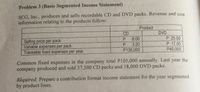 Problem 3 (Basic Segmented Income Statement)
SCG, Inc., produces and sells recordable CD and DVD packs. Revenue and cost
information relating to the products follow:
Product
CD
DVD
P 25.00
P 17.50
P45,000
P.
8.00
Selling price per pack
Variable expenses per pack
Traceable fixed expenses per year
P.
3.20
P138,000
Common fixed expenses in the company total P105,000 annually. Last year the
company produced and sold 37,500 CD packs and 18,000 DVD packs.
Required: Prepare a contribution format income statement for the year segmented
by product lines.
