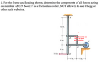 2. For the frame and loading shown, determine the components of all forces acting
on member ABCD. Note: F is a frictionless roller. NOT allowed to use Chegg or
other such websites.
12 in.
eTallowed to use
Ch or other
su vebeltes.
6 in.
JE
6 in.
75 Ib
- 6 in. 6 in.
