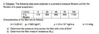 2. Filtration: The following data were obtained in a constant-pressure filtration unit for the
filtration of a yeast suspension.
t (min)
V (L
filtrate)
Characteristics of the filter are as follows:
4
115
20
48
76
120
365
680
850
1130
A = 0.28 m2; po =1920 kg/m;
p = 2.9 x 10° kg/m-s;
a = 4 m/kg
a) Determine the pressure drop across the filter with units of N/m?
b) Determine the filter medium resistance (Rm).
