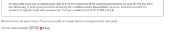 An ideal Otto cycle has a compression ratio of 8. At the beginning of the compression process, air is at 95 kPa and 27°C, and 800 kJ/kg of heat is transferred to air during the constant-volume heat-addition process. Take into account the variation of specific heats with temperature. The gas constant of air is \( R = 0.287 \, \text{kJ/kg}\cdot\text{K} \).

Determine the net work output. (You must provide an answer before moving on to the next part.)

The net work output is \( 451.78 \, \text{kJ/kg} \).