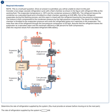 ## Required Information

NOTE: This is a multi-part question. Once an answer is submitted, you will be unable to return to this part.

Consider a two-stage cascade refrigeration cycle with a flash chamber as shown in the figure, with refrigerant-134a as the working fluid. The evaporator temperature is –10°C and the condenser pressure is 1600 kPa. The refrigerant leaves the condenser as a saturated liquid and is throttled to a flash chamber operating at 0.45 MPa. Part of the refrigerant evaporates during this flashing process, and this vapor is mixed with the refrigerant leaving the low-pressure compressor. The mixture is then compressed to the condenser pressure by the high-pressure compressor. The liquid in the flash chamber is throttled to the evaporator pressure and cools the refrigerated space as it vaporizes in the evaporator. The mass flow rate of the refrigerant through the low-pressure compressor is 0.11 kg/s. Assume that the refrigerant leaves the evaporator as a saturated vapor and the isentropic efficiency is 86 percent for both compressors. (Take the required values from saturated refrigerant-134a tables.)

### Diagram Explanation

The diagram illustrates a two-stage cascade refrigeration cycle involving:

1. **Evaporator (Component 1 to 8):**
   - Absorbs heat \( \dot{Q}_L \) from the refrigerated space, causing the refrigerant to evaporate.

2. **Low-pressure Compressor (Component 2 to 9):**
   - Compresses the vapor from the evaporator.

3. **Flash Chamber (Component 3):**
   - Receives the refrigerant from an expansion valve and separates vapor from the liquid.

4. **High-pressure Compressor (Component 4 to 5):**
   - Compresses mixed vapor from the flash chamber and low-pressure compressor to the condenser pressure.

5. **Condenser (Component 5 to 4):**
   - Rejects heat \( \dot{Q}_H \) to the surroundings, causing the refrigerant to condense.

6. **Expansion Valves (Component 6 and 7):**
   - Reduce the pressure of the refrigerant at different stages.

### Problem Statement

Determine the rate of refrigeration supplied by the system.

The rate of refrigeration supplied by the system is _____ kW.