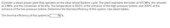 Consider a steam power plant that operates on the ideal reheat Rankine cycle. The plant maintains the boiler at 17.5 MPa, the reheater at 2 MPa, and the condenser at 50 kPa. The temperature is 550°C at the entrance of the high-pressure turbine, and 300°C at the entrance of the low-pressure turbine. Determine the thermal efficiency of this system. Use steam tables.

The thermal efficiency of this system is 74%.