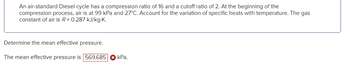 An air-standard Diesel cycle has a compression ratio of 16 and a cutoff ratio of 2. At the beginning of the
compression process, air is at 99 kPa and 27°C. Account for the variation of specific heats with temperature. The gas
constant of air is R = 0.287 kJ/kg.K.
Determine the mean effective pressure.
The mean effective pressure is 569.685
kPa.