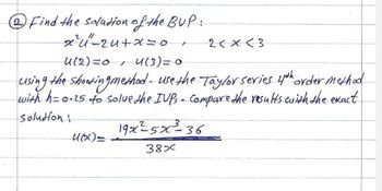 ②Find the solution of the BUP:
x²4"-24+x=0
4(2)=0, 4(3) = 0
+
2<x<3
-using the shooting method- use the Taylor series 4th order method
with h=0-25 to solve the IUPs - Compare the results with the exact
Solution:
19x²-5x-36
460)=
387