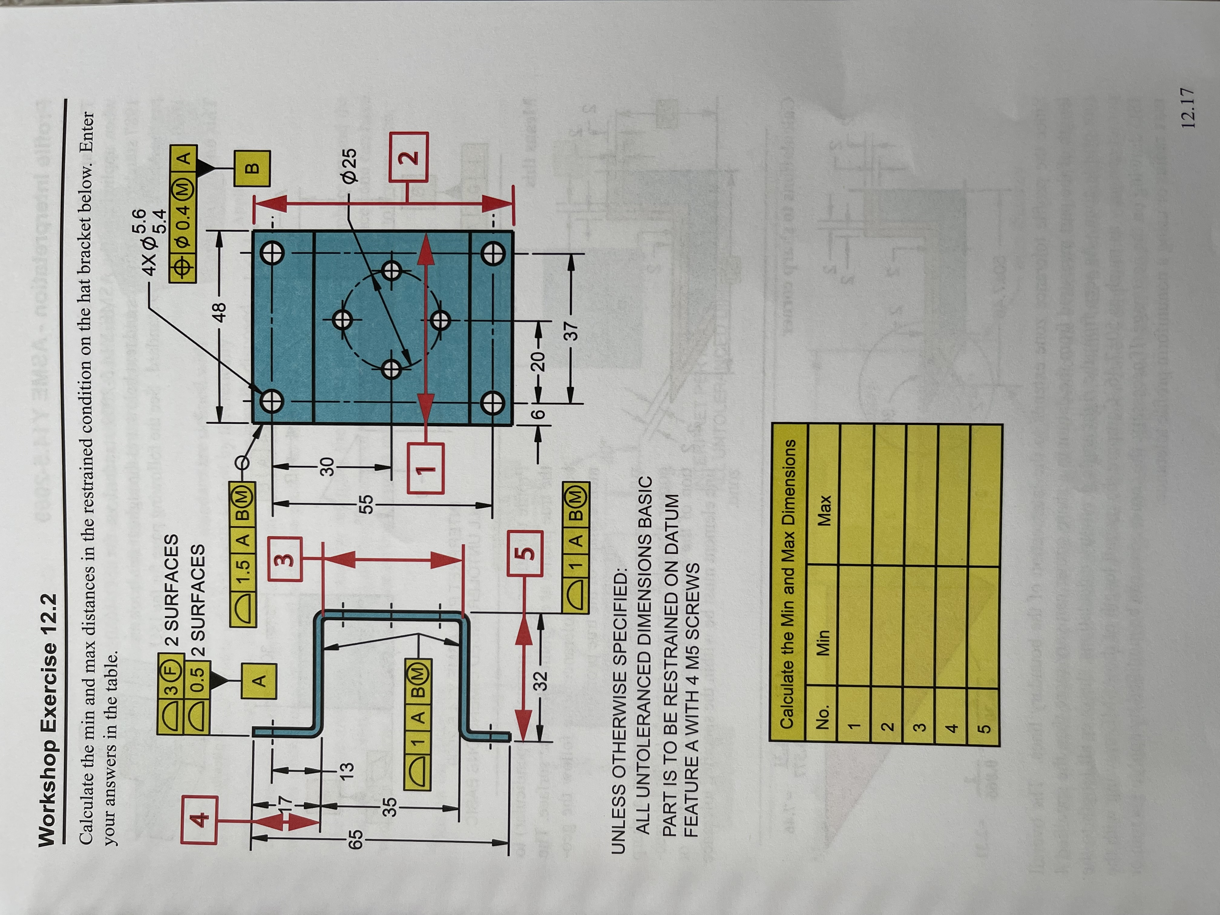 **Workshop Exercise 12.2**

*Objective:*
Calculate the minimum and maximum distances in the restrained condition on the hat bracket below. Enter your answers in the table.

**Diagram Description:**
- The diagram shows a blue hat bracket with various dimensions highlighted and annotated.
- Datum features are labeled as A and B.
- There are five specific measurement locations labeled 1 to 5, corresponding to areas of interest for calculating dimensions.
- Tolerances are indicated for specific elements, such as circles and surfaces, showing variations with maximum material condition symbols.

**Annotations and Dimensions:**
1. **Position 1:** Horizontal measurement between two circles at the top and bottom, dimension 20 on each side with a total of 40.
2. **Position 2:** Vertical measurement at circle diameter positions, diameter 25 with tolerances.
3. **Position 3:** Vertical dimension across from the midline, marked 55 between horizontal lines.
4. **Position 4:** Vertical offset from the top edge, dimension 17 from surface A.
5. **Position 5:** Horizontal measurement from datum edges, dimension 6.

**Datums and Features:**
- **Datum A:** Base surface for measurements.
- **Datum B:** Edge feature for positional tolerance.

**Instructions:**
- Unless otherwise specified, all untoleranced dimensions are basic.
- The part is to be restrained on Datum Feature A with 4 M5 screws.

**Calculation Table:**

| No. | Min | Max |
|-----|-----|-----|
| 1   |     |     |
| 2   |     |     |
| 3   |     |     |
| 4   |     |     |
| 5   |     |     |

Utilize dimensioning and constraint knowledge to fill in the min and max for each measurement position.