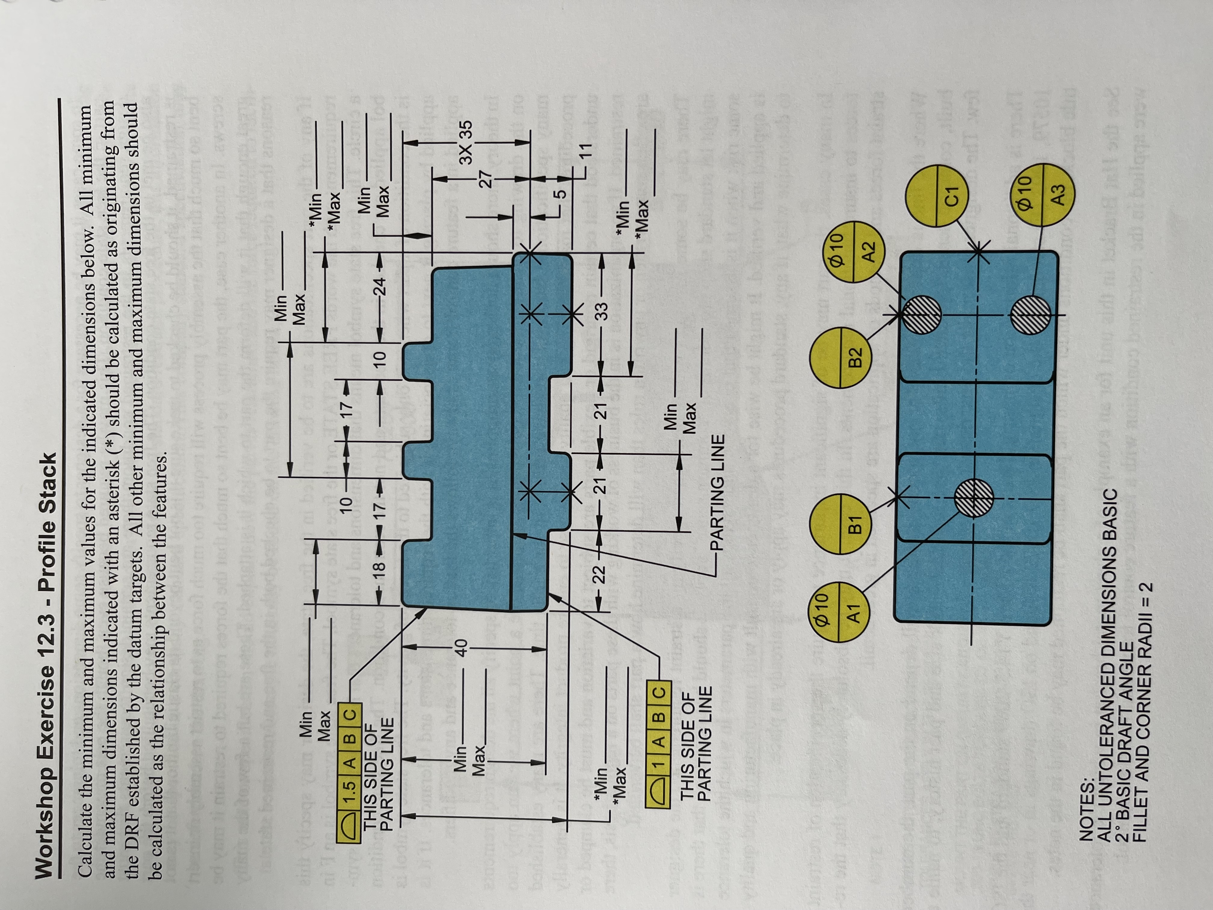 **Workshop Exercise 12.3 - Profile Stack**

Calculate the minimum and maximum values for the indicated dimensions below. All minimum and maximum dimensions indicated with an asterisk (*) should be calculated as originating from the Datum Reference Frame (DRF) established by the datum targets. Other minimum and maximum dimensions should be calculated as the relationship between the features.

**Diagram Explanation:**

The diagram features a complex shaped component with specific dimensions and datum points highlighted.

- **Part Annotations and Dimensions:**
  - The component is divided by a parting line.
  - Two datum targets are specified: this side of the parting line (1.5 A B C and 1 A B C).
  - Various feature dimensions are given, with certain dimensions marked as "Min" or "Max" indicating variability in those measurements.
  - Dimensions include:
    - Vertical: 40 units from the top to the base.
    - Horizontal sections with steps: 17, 17, 10, 24 units respectively.
    - Vertical edge sections with specific heights: 18, 27, 27, 5 units.
    - Angled section with specified height: 3 by 35 units.
    - Feature diameter: \(\varnothing10\).

- **Datum Features and Points:**
  - Several datum points (A1, A2, A3, B1, B2, C1) are represented by yellow circles with positions on the component.
  - Datum targets are used to establish references for other measurements on the object.

**Notes Section:**
- All untoleranced dimensions are considered basic.
- There is a 2° basic draft angle for the part.
- A consistent fillet and corner radii of 2 is assumed across features.

This exercise involves calculating the variability of dimensions from the established datum features, emphasizing precision in manufacturing and design processes.