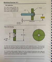 **Workshop Exercise 14.1**

**This Application**

The wheel mounts on the axle and cannot be adjusted up and down. The air gap is critical and must remain within .010 to .020.

The diagram shows the following components:

- **Axle:** Depicted as a horizontal blue cylinder.
- **Wheel:** Shown as a vertical green cylinder attached perpendicularly to the axle.
- **Mating Part:** The area between the axle and wheel.

**Dimensional Details:**

- The air gap between the axle and the mating part has a minimum of .010 and a maximum of .020.
- The wheel has a width dimension labeled as 1.515.

**This on the Drawing**

Another diagram provides detailed dimensions:

- The circle representing the wheel has an outer diameter (OD) of 3.000.
- The inner diameter (ID) ranges from .998 to 1.000.
 
**Questions**

23. Read and study the functional requirements of the application above. On the product drawing, select the datum feature and apply one of the coaxial controls discussed in this unit. Make sure your feature control frame and tolerance meets the requirements stated above.

24. Consider another example. Suppose there was a mating fit requirement with a tight size tolerance on the 3.000 OD above and then a separate location requirement to be met. Which coaxial control would you consider using? Explain? 

(Answer space provided)