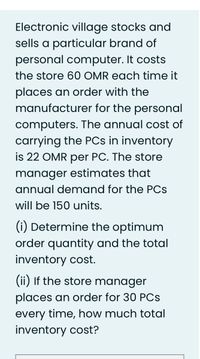 Electronic village stocks and
sells a particular brand of
personal computer. It costs
the store 60 OMR each time it
places an order with the
manufacturer for the personal
computers. The annual cost of
carrying the PCs in inventory
is 22 OMR per PC. The store
manager estimates that
annual demand for the PCs
will be 150 units.
(i) Determine the optimum
order quantity and the total
inventory cost.
(ii) If the store manager
places an order for 30 PCs
every time, how much total
inventory cost?
