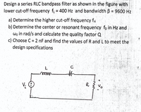 Design a series RLC bandpass filter as shown in the figure with
lower cut-off frequency f = 400 Hz and bandwidth B = 9600 Hz
a) Determine the higher cut-off frequency fH
b) Determine the center or resonant frequency fo in Hz and
wo in rad/s and calculate the quality factor Q
c) Choose C = 2 nF and find the values of R and L to meet the
design specifications
C
R
No
