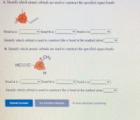 A. Identify which atomic orbitals are used to construct the specified sigma bonds:
Bond a is
bond b is:
bond c 1s1
Identify which orbital is used to construct the a-bond at the marked atom:
B. Identify which atomic orbitals are used to construct the specified sigma bonds:
a,
CH2
HC=C
b.
H.
Bond a is
bond b is:
bond c is:
Identify which orbital is used to construct the T-bond at the marked atom
Submit Answer
Try Another Version
10 item attempts remaining
