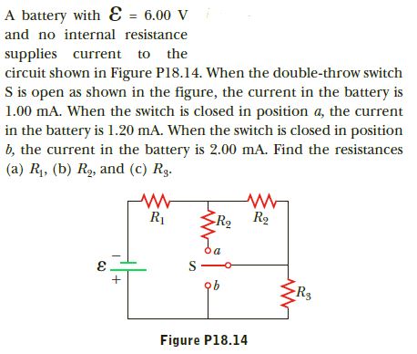 A battery with Ɛ = 6.00 V
and no internal resistance
supplies current to the
circuit shown in Figure P18.14. When the double-throw switch
S is open as shown in the figure, the current in the battery is
1.00 mA. When the switch is closed in position a, the current
in the battery is 1.20 mA. When the switch is closed in position
b, the current in the battery is 2.00 mA. Find the resistances
(a) R1, (b) R2, and (c) Rg.
R2
R2
R1
ob
ER3
Figure P18.14
