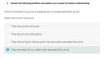 1. Answer the following problem and explain your answer for better understanding
Which of the following is not a characteristic of unsaturated fatty acids?
Select the correct response:
They have a bent structure.
They have a cis configuration.
They have a higher melting point than equivalent saturated fatty acid.
They are better for our health than saturated fatty acids.