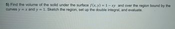 5) Find the volume of the solid under the surface f(x, y) = 1-xy and over the region bound by the
curves y = x and y = 1. Sketch the region, set up the double integral, and evaluate.