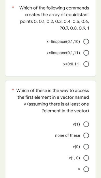 Which of the following commands
creates the array of equidistant
points 0, 0.1, 0.2, 0.3, 0.4, 0.5, 0.6,
?0.7, 0.8, 0.9, 1
x=linspace(0,1,10) O
x=linspace(0,1,11) O
x=0:0.1:1 O
* Which of these is the way to access
the first element in a vector named
v (assuming there is at least one
?element in the vector)
v(1) O
none of these O
v(0) O
O
v(:, 0)
V