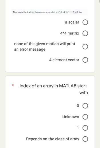 The variable t after these commands t = (16:-4:1)'.^ 2 will be
a scalar
4*4 matrix
none of the given matlab will print
an error message
4 element vector
*
Index of an array in MATLAB start
with
Unknown
1
Depends on the class of array O