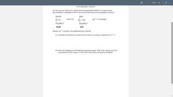 Triose phosphate isomerase
In a key reaction of glycolysis, dihydroxyacetone phosphate (DHAP) is isomerized into
glyceraldehyde 3-phosphate (G3P) by the action of the enzyme triose phosphate isomerase:
CH₂OH
C=O
CH₂OPO3²-
DHAP
CHO
HC-OH
CH₂OPO3²-
G3P
AG°¹ +7.5 kJ/mol
Because AG is positive, the equilibrium lies to the left.
(a) Calculate the equilibrium constant for this reaction, assuming a temperature of 37 °C.
(b) In the cell, depletion of G3P makes the reaction proceed. What is the value of AG if the
concentration of G3P is kept at 1/100 of the value of the concentration of DHAP?
C
ZOOM
+