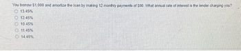 You borrow $1,000 and amortize the loan by making 12 monthly payments of $90. What annual rate of interest is the lender charging you?
13.45%
12.45%
10.45%
11 45%
14 45%