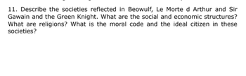 11. Describe the societies reflected in Beowulf, Le Morte d Arthur and Sir
Gawain and the Green Knight. What are the social and economic structures?
What are religions? What is the moral code and the ideal citizen in these
societies?