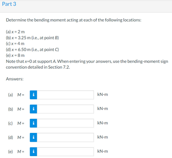 Part 3
Determine the bending moment acting at each of the following locations:
(a) x = 2 m
(b) x = 3.25 m (i.e., at point B)
(c) x = 4 m
(d) x = 6.50 m (i.e., at point C)
(e) x = 8 m
Note that x=0 at support A. When entering your answers, use the bending-moment sign
convention detailed in Section 7.2.
Answers:
(a) M =
i
kN-m
(b) M= i
kN-m
(c) M= i
kN-m
(d) M =
i
kN-m
(e) M=
kN-m
i